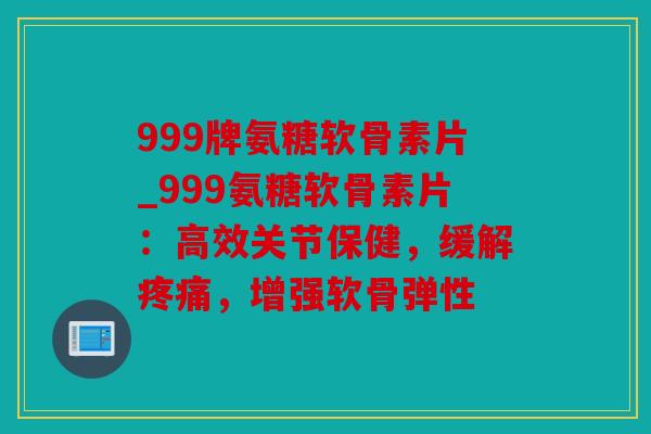 999牌氨糖软骨素片_999氨糖软骨素片：高效关节保健，缓解疼痛，增强软骨弹性