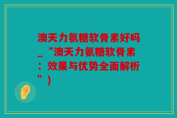 澳天力氨糖软骨素好吗_“澳天力氨糖软骨素：效果与优势全面解析”)