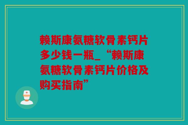 赖斯康氨糖软骨素钙片多少钱一瓶_“赖斯康氨糖软骨素钙片价格及购买指南”