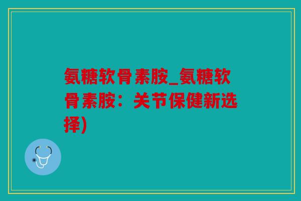 氨糖软骨素胺_氨糖软骨素胺：关节保健新选择)