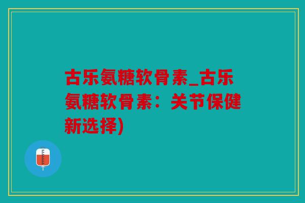 古乐氨糖软骨素_古乐氨糖软骨素：关节保健新选择)