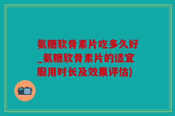 氨糖软骨素片吃多久好_氨糖软骨素片的适宜服用时长及效果评估)