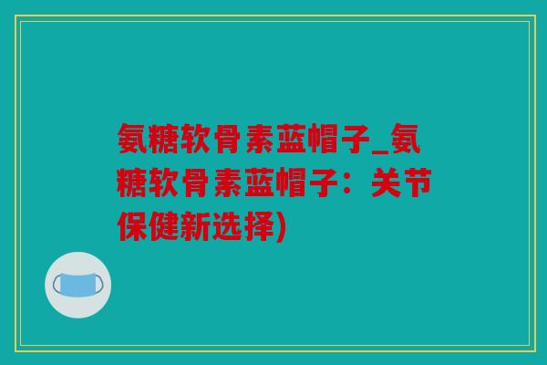 氨糖软骨素蓝帽子_氨糖软骨素蓝帽子：关节保健新选择)