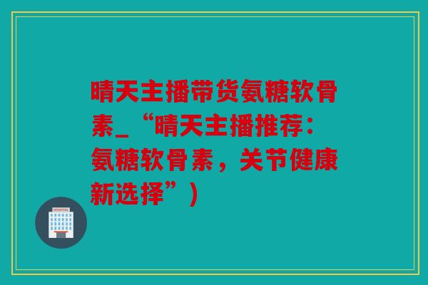 晴天主播带货氨糖软骨素_“晴天主播推荐：氨糖软骨素，关节健康新选择”)