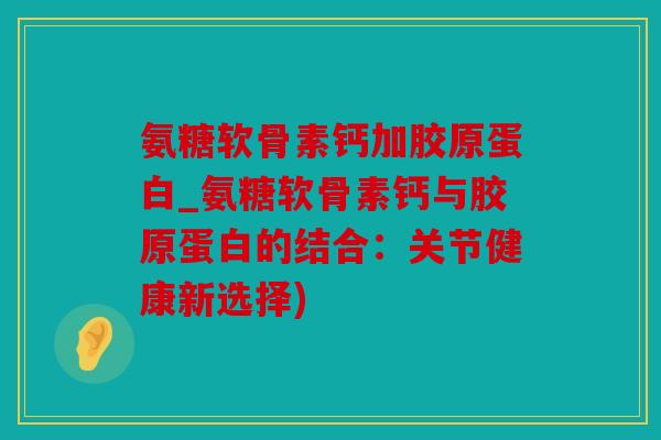 氨糖软骨素钙加胶原蛋白_氨糖软骨素钙与胶原蛋白的结合：关节健康新选择)