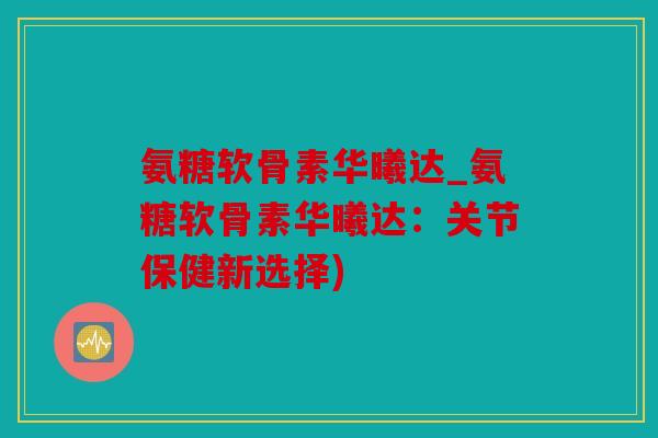 氨糖软骨素华曦达_氨糖软骨素华曦达：关节保健新选择)