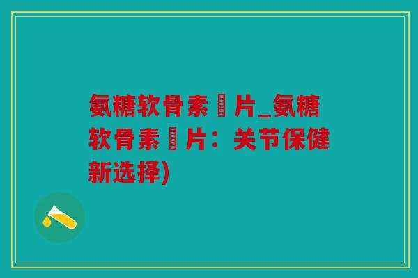 氨糖软骨素鈣片_氨糖软骨素鈣片：关节保健新选择)