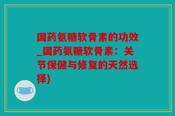 国药氨糖软骨素的功效_国药氨糖软骨素：关节保健与修复的天然选择)