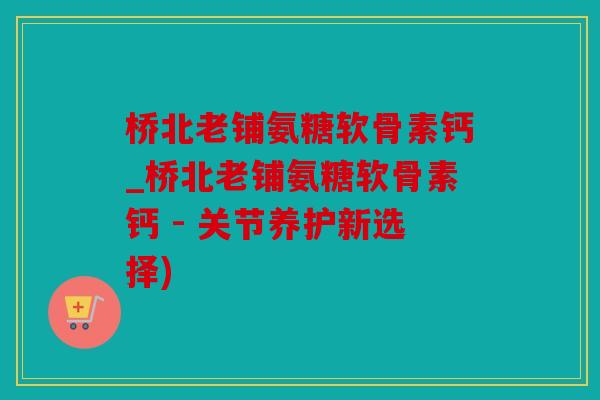桥北老铺氨糖软骨素钙_桥北老铺氨糖软骨素钙 - 关节养护新选择)