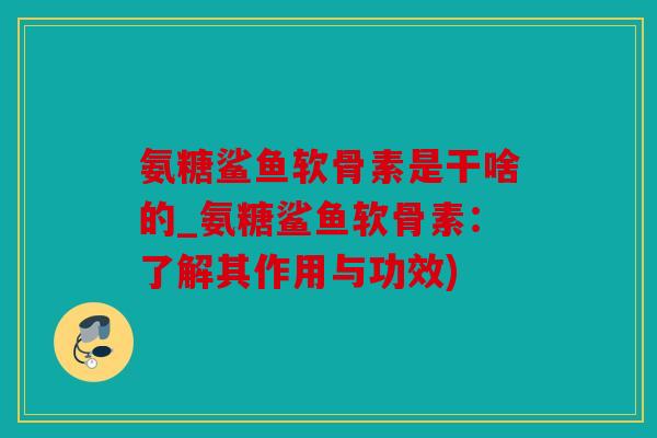 氨糖鲨鱼软骨素是干啥的_氨糖鲨鱼软骨素：了解其作用与功效)