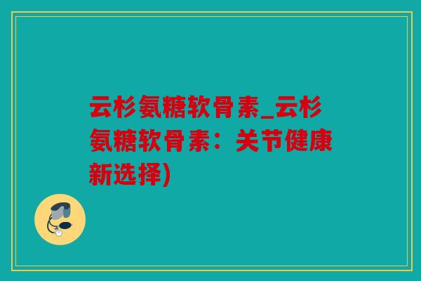 云杉氨糖软骨素_云杉氨糖软骨素：关节健康新选择)