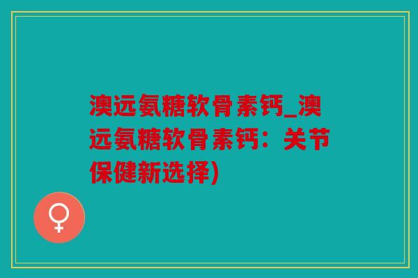 澳远氨糖软骨素钙_澳远氨糖软骨素钙：关节保健新选择)