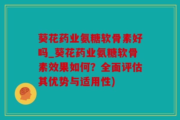 葵花药业氨糖软骨素好吗_葵花药业氨糖软骨素效果如何？全面评估其优势与适用性)