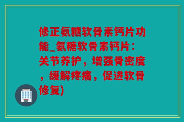 修正氨糖软骨素钙片功能_氨糖软骨素钙片：关节养护，增强骨密度，缓解疼痛，促进软骨修复)