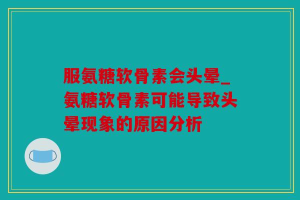 服氨糖软骨素会头晕_氨糖软骨素可能导致头晕现象的原因分析