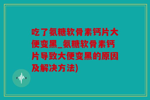 吃了氨糖软骨素钙片大便变黑_氨糖软骨素钙片导致大便变黑的原因及解决方法)