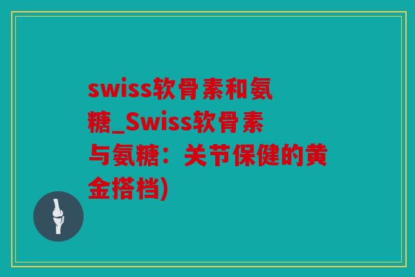 swiss软骨素和氨糖_Swiss软骨素与氨糖：关节保健的黄金搭档)