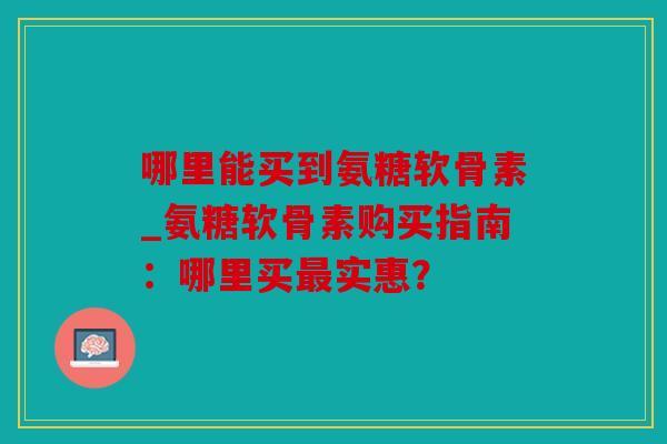 哪里能买到氨糖软骨素_氨糖软骨素购买指南：哪里买最实惠？
