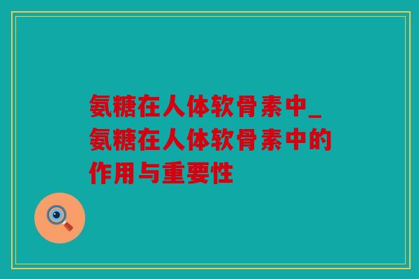 氨糖在人体软骨素中_氨糖在人体软骨素中的作用与重要性