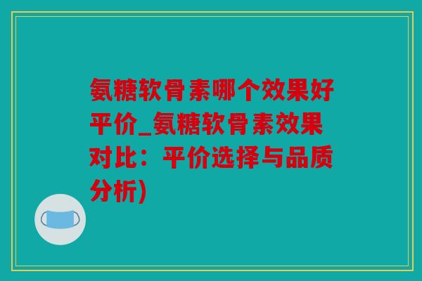 氨糖软骨素哪个效果好平价_氨糖软骨素效果对比：平价选择与品质分析)