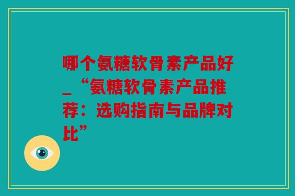 哪个氨糖软骨素产品好_“氨糖软骨素产品推荐：选购指南与品牌对比”