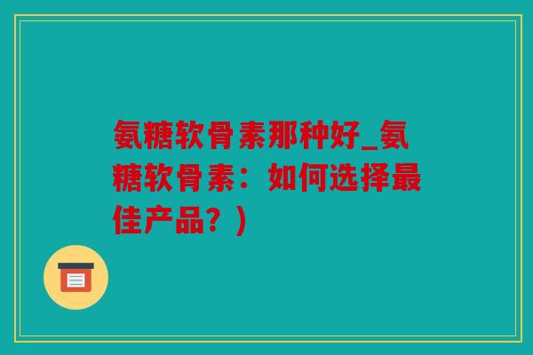 氨糖软骨素那种好_氨糖软骨素：如何选择最佳产品？)