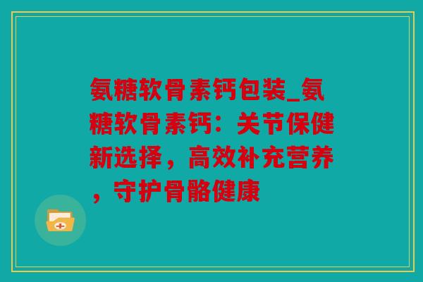 氨糖软骨素钙包装_氨糖软骨素钙：关节保健新选择，高效补充营养，守护骨骼健康