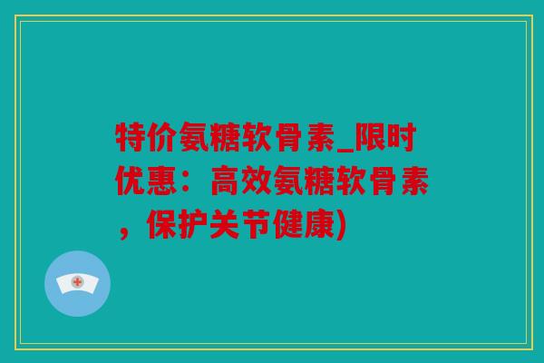 特价氨糖软骨素_限时优惠：高效氨糖软骨素，保护关节健康)