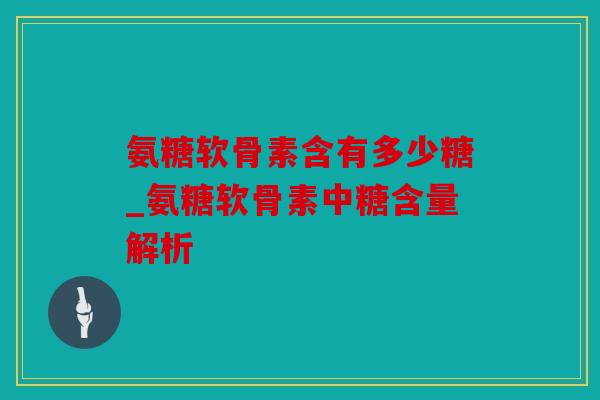 氨糖软骨素含有多少糖_氨糖软骨素中糖含量解析