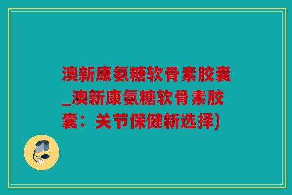 澳新康氨糖软骨素胶囊_澳新康氨糖软骨素胶囊：关节保健新选择)