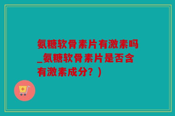氨糖软骨素片有激素吗_氨糖软骨素片是否含有激素成分？)