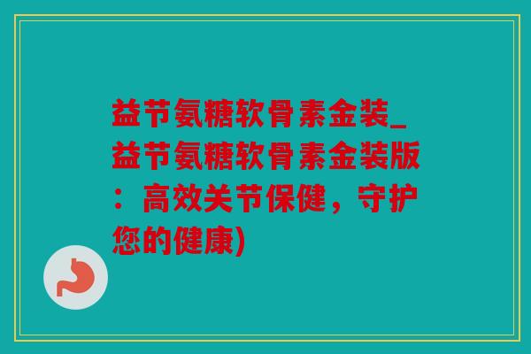益节氨糖软骨素金装_益节氨糖软骨素金装版：高效关节保健，守护您的健康)
