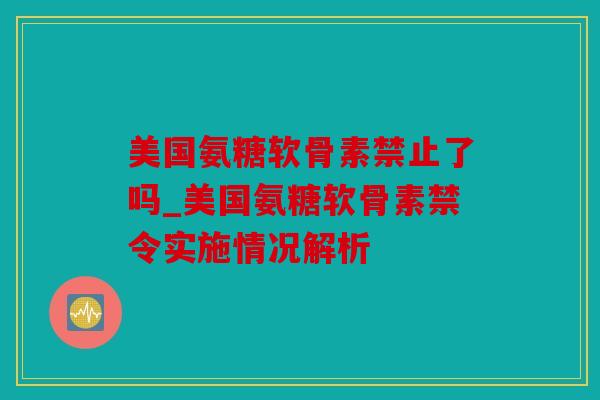 美国氨糖软骨素禁止了吗_美国氨糖软骨素禁令实施情况解析