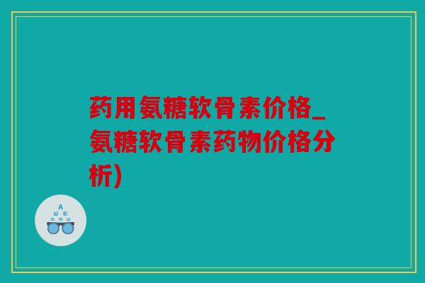药用氨糖软骨素价格_氨糖软骨素药物价格分析)