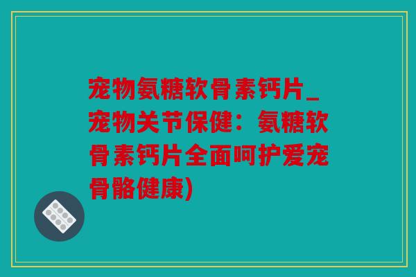 宠物氨糖软骨素钙片_宠物关节保健：氨糖软骨素钙片全面呵护爱宠骨骼健康)