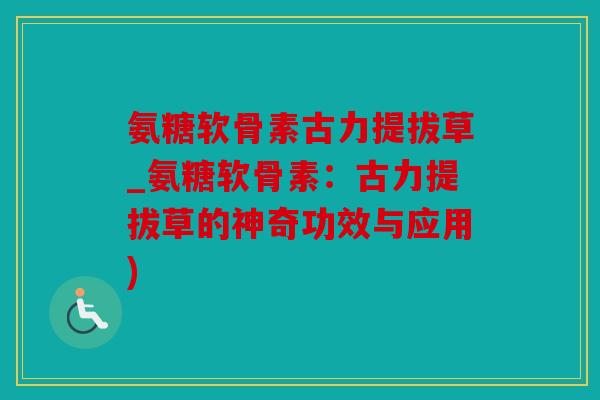 氨糖软骨素古力提拔草_氨糖软骨素：古力提拔草的神奇功效与应用)