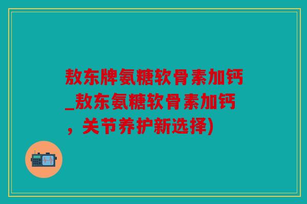 敖东牌氨糖软骨素加钙_敖东氨糖软骨素加钙，关节养护新选择)