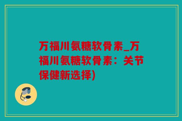 万福川氨糖软骨素_万福川氨糖软骨素：关节保健新选择)
