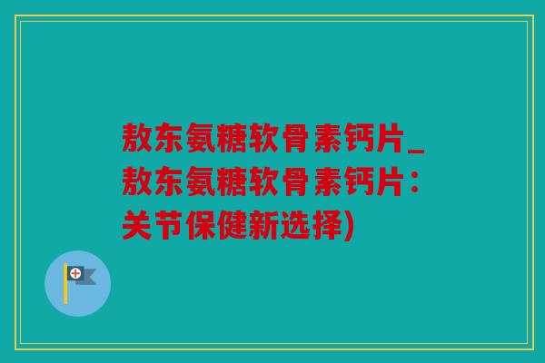 敖东氨糖软骨素钙片_敖东氨糖软骨素钙片：关节保健新选择)