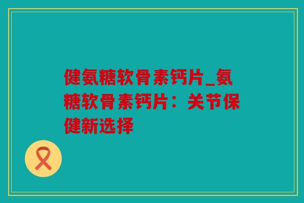 健氨糖软骨素钙片_氨糖软骨素钙片：关节保健新选择