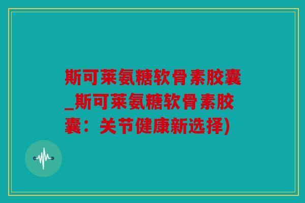 斯可莱氨糖软骨素胶囊_斯可莱氨糖软骨素胶囊：关节健康新选择)
