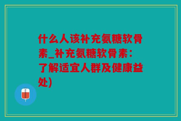 什么人该补充氨糖软骨素_补充氨糖软骨素：了解适宜人群及健康益处)