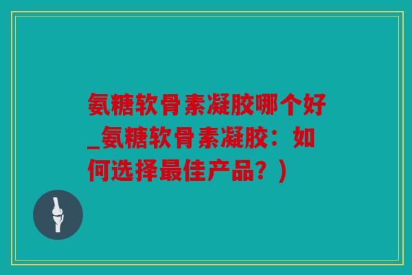 氨糖软骨素凝胶哪个好_氨糖软骨素凝胶：如何选择最佳产品？)