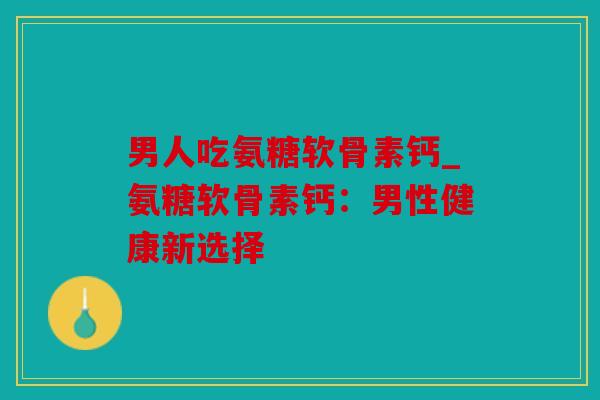 男人吃氨糖软骨素钙_氨糖软骨素钙：男性健康新选择