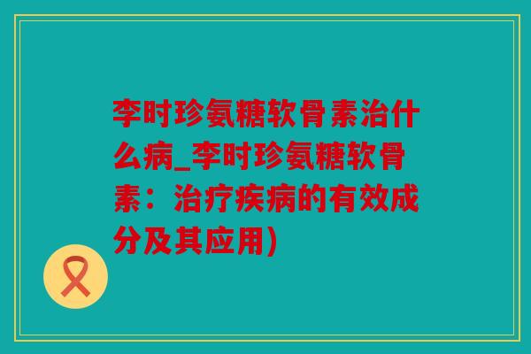 李时珍氨糖软骨素治什么病_李时珍氨糖软骨素：治疗疾病的有效成分及其应用)