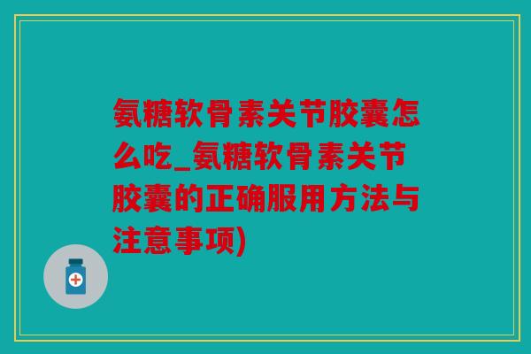 氨糖软骨素关节胶囊怎么吃_氨糖软骨素关节胶囊的正确服用方法与注意事项)