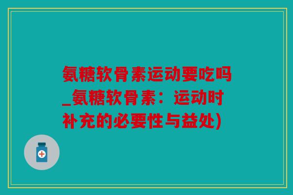 氨糖软骨素运动要吃吗_氨糖软骨素：运动时补充的必要性与益处)