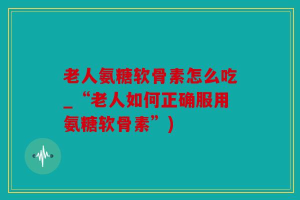 老人氨糖软骨素怎么吃_“老人如何正确服用氨糖软骨素”)
