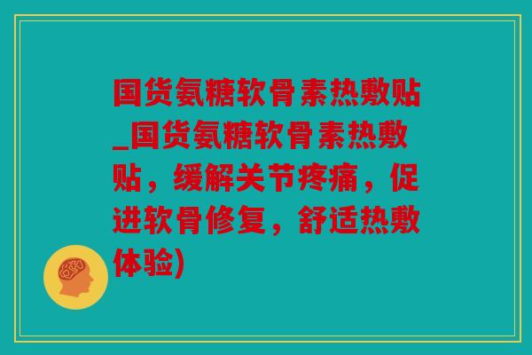 国货氨糖软骨素热敷贴_国货氨糖软骨素热敷贴，缓解关节疼痛，促进软骨修复，舒适热敷体验)