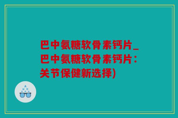 巴中氨糖软骨素钙片_巴中氨糖软骨素钙片：关节保健新选择)